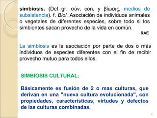 8
simbiosis. (Del gr. σ ν, con, y β ωσις,ύ ί medios de
subsistencia). f. Biol. Asociación de individuos animales
o vegetales de diferentes especies, sobre todo si los
simbiontes sacan provecho de la vida en común.
RAE
La simbiosis es la asociación por parte de dos o más
individuos de especies diferentes con el fin de recibir
provecho mutuo para todos ellos.
SIMBIOSIS CULTURAL:
Básicamente es fusión de 2 o mas culturas, que
derivan en una "nueva cultura evolucionada", con
propiedades, características, virtudes y defectos
de las culturas combinadas.
 