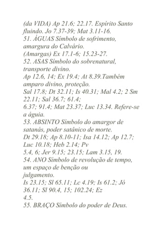 (da VIDA) Ap 21.6; 22.17. Espírito Santo
fluindo. Jo 7.37-39; Mat 3.11-16.
51. ÁGUAS Símbolo de sofrimento,
amargura do Calvário.
(Amargas) Ex 17.1-6; 15.23-27.
52. ASAS Símbolo do sobrenatural,
transporte divino.
Ap 12.6, 14; Ex 19.4; At 8.39.Também
amparo divino, proteção.
Sal 17.8; Dt 32.11; Is 40.31; Mal 4.2; 2 Sm
22.11; Sal 36.7; 61.4;
6.37; 91.4; Mat 23.37; Luc 13.34. Refere-se
a águia.
53. ABSINTO Símbolo do amargor de
satanás, poder satânico de morte.
Dt 29.18; Ap 8.10-11; Isa 14.12; Ap 12.7;
Luc 10.18; Heb 2.14; Pv
5.4, 6; Jer 9.15; 23.15; Lam 3.15, 19.
54. ANO Símbolo de revolução de tempo,
um espaço de benção ou
julgamento.
Is 23.15; Sl 65.11; Lc 4.19; Is 61.2; Jó
36.11; Sl 90.4, 15; 102.24; Ez
4.5.
55. BRAÇO Símbolo do poder de Deus.

 
