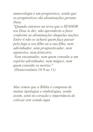 numerologia é um prognóstico, sendo que
os prognósticos são abominações perante
Deus.
"Quando entrares na terra que o SENHOR
teu Deus te der, não aprenderás a fazer
conforme as abominações daquelas nações.
Entre ti não se achará quem faça passar
pelo fogo a seu filho ou a sua filha, nem
adivinhador, nem prognosticador, nem
agoureiro, nem feiticeiro;
Nem encantador, nem quem consulte a um
espírito adivinhador, nem mágico, nem
quem consulte os mortos."
(Deuteronômio 18:9 ao 11)

Mas vemos que a Bíblia é composta de
muitas tipologias e simbologias, sendo
assim, senti no coração e importância de
colocar este estudo aqui.

 