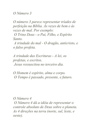 O Número 3
O número 3 parece representar tríades de
perfeição na Bíblia. Às vezes de bem e às
vezes de mal. Por exemplo:
O Trino Deus - o Pai, Filho, e Espírito
Santo.
A trindade do mal - O dragão, anticristo, e
o falso profeta.
A trindade das Escrituras - A lei, os
profetas, e escritos.
Jesus ressuscitou no terceiro dia.
O Homem é espírito, alma e corpo.
O Tempo é passado, presente, e futuro.

O Número 4
O Número 4 dá a idéia de representar o
controle absoluto de Deus sobre o planeta.
As 4 direções na terra (norte, sul, leste, e
oeste).

 