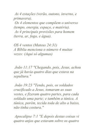 As 4 estações (verão, outono, inverno, e
primavera).
Os 4 elementos que compõem o universo
(tempo, energia, espaço, e matéria).
As 4 principais provisões para homem
(terra, ar, fogo, e água).
OS 4 ventos (Mateus 24:31)
A Bíblia menciona o número 4 muitas
vezes: (Aqui só algumas)

João 11:17 "Chegando, pois, Jesus, achou
que já havia quatro dias que estava na
sepultura."
João 19:23 "Tendo, pois, os soldados
crucificado a Jesus, tomaram as suas
vestes, e fizeram quatro partes, para cada
soldado uma parte; e também a túnica. A
túnica, porém, tecida toda de alto a baixo,
não tinha costura."
Apocalipse 7:1 "E depois destas coisas vi
quatro anjos que estavam sobre os quatro

 