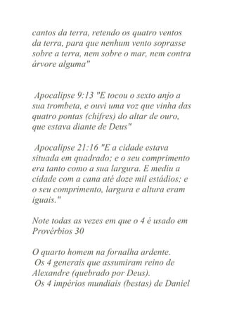 cantos da terra, retendo os quatro ventos
da terra, para que nenhum vento soprasse
sobre a terra, nem sobre o mar, nem contra
árvore alguma"

Apocalipse 9:13 "E tocou o sexto anjo a
sua trombeta, e ouvi uma voz que vinha das
quatro pontas (chifres) do altar de ouro,
que estava diante de Deus"
Apocalipse 21:16 "E a cidade estava
situada em quadrado; e o seu comprimento
era tanto como a sua largura. E mediu a
cidade com a cana até doze mil estádios; e
o seu comprimento, largura e altura eram
iguais."
Note todas as vezes em que o 4 é usado em
Provérbios 30
O quarto homem na fornalha ardente.
Os 4 generais que assumiram reino de
Alexandre (quebrado por Deus).
Os 4 impérios mundiais (bestas) de Daniel

 