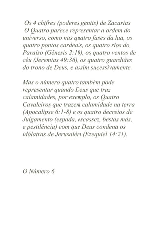 Os 4 chifres (poderes gentis) de Zacarias
O Quatro parece representar a ordem do
universo, como nas quatro fases da lua, os
quatro pontos cardeais, os quatro rios do
Paraíso (Gênesis 2:10), os quatro ventos de
céu (Jeremias 49:36), os quatro guardiães
do trono de Deus, e assim sucessivamente.
Mas o número quatro também pode
representar quando Deus que traz
calamidades, por exemplo, os Quatro
Cavaleiros que trazem calamidade na terra
(Apocalipse 6:1-8) e os quatro decretos de
Julgamento (espada, escassez, bestas más,
e pestilência) com que Deus condena os
idólatras de Jerusalém (Ezequiel 14:21).

O Número 6

 