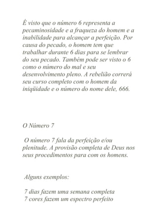 É visto que o número 6 representa a
pecaminosidade e a fraqueza do homem e a
inabilidade para alcançar a perfeição. Por
causa do pecado, o homem tem que
trabalhar durante 6 dias para se lembrar
do seu pecado. Também pode ser visto o 6
como o número do mal e seu
desenvolvimento pleno. A rebelião correrá
seu curso completo com o homem da
iniqüidade e o número do nome dele, 666.

O Número 7
O número 7 fala da perfeição e/ou
plenitude. A provisão completa de Deus nos
seus procedimentos para com os homens.

Alguns exemplos:
7 dias fazem uma semana completa
7 cores fazem um espectro perfeito

 