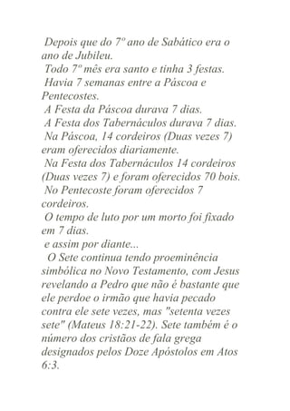 Depois que do 7º ano de Sabático era o
ano de Jubileu.
Todo 7º mês era santo e tinha 3 festas.
Havia 7 semanas entre a Páscoa e
Pentecostes.
A Festa da Páscoa durava 7 dias.
A Festa dos Tabernáculos durava 7 dias.
Na Páscoa, 14 cordeiros (Duas vezes 7)
eram oferecidos diariamente.
Na Festa dos Tabernáculos 14 cordeiros
(Duas vezes 7) e foram oferecidos 70 bois.
No Pentecoste foram oferecidos 7
cordeiros.
O tempo de luto por um morto foi fixado
em 7 dias.
e assim por diante...
O Sete continua tendo proeminência
simbólica no Novo Testamento, com Jesus
revelando a Pedro que não é bastante que
ele perdoe o irmão que havia pecado
contra ele sete vezes, mas "setenta vezes
sete" (Mateus 18:21-22). Sete também é o
número dos cristãos de fala grega
designados pelos Doze Apóstolos em Atos
6:3.

 