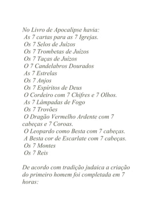 No Livro de Apocalipse havia:
As 7 cartas para as 7 Igrejas.
Os 7 Selos de Juízos
Os 7 Trombetas de Juízos
Os 7 Taças de Juízos
O 7 Candelabros Dourados
As 7 Estrelas
Os 7 Anjos
Os 7 Espíritos de Deus
O Cordeiro com 7 Chifres e 7 Olhos.
As 7 Lâmpadas de Fogo
Os 7 Trovões
O Dragão Vermelho Ardente com 7
cabeças e 7 Coroas.
O Leopardo como Besta com 7 cabeças.
A Besta cor de Escarlate com 7 cabeças.
Os 7 Montes
Os 7 Reis
De acordo com tradição judaica a criação
do primeiro homem foi completada em 7
horas:

 