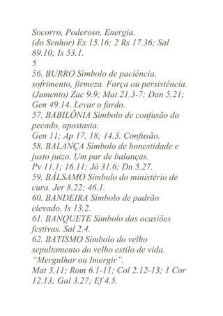 Socorro, Poderoso, Energia.
(do Senhor) Ex 15.16; 2 Rs 17.36; Sal
89.10; Is 53.1.
5
56. BURRO Símbolo de paciência,
sofrimento, firmeza. Força ou persistência.
(Jumento) Zac 9.9; Mat 21.3-7; Dan 5.21;
Gen 49.14. Levar o fardo.
57. BABILÔNIA Símbolo de confusão do
pecado, apostasia.
Gen 11; Ap 17, 18; 14.3. Confusão.
58. BALANÇA Símbolo de honestidade e
justo juízo. Um par de balanças.
Pv 11.1; 16.11; Jó 31.6; Dn 5.27.
59. BÁLSAMO Símbolo do ministério de
cura. Jer 8.22; 46.1.
60. BANDEIRA Símbolo de padrão
elevado. Is 13.2.
61. BANQUETE Símbolo das ocasiões
festivas. Sal 2.4.
62. BATISMO Símbolo do velho
sepultamento do velho estilo de vida.
“Mergulhar ou Imergir”.
Mat 3.11; Rom 6.1-11; Col 2.12-13; 1 Cor
12.13; Gal 3.27; Ef 4.5.

 