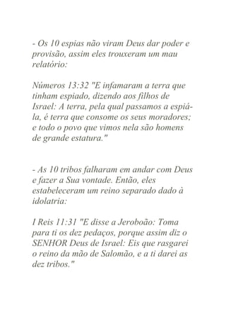 - Os 10 espias não viram Deus dar poder e
provisão, assim eles trouxeram um mau
relatório:
Números 13:32 "E infamaram a terra que
tinham espiado, dizendo aos filhos de
Israel: A terra, pela qual passamos a espiála, é terra que consome os seus moradores;
e todo o povo que vimos nela são homens
de grande estatura."

- As 10 tribos falharam em andar com Deus
e fazer a Sua vontade. Então, eles
estabeleceram um reino separado dado à
idolatria:
I Reis 11:31 "E disse a Jeroboão: Toma
para ti os dez pedaços, porque assim diz o
SENHOR Deus de Israel: Eis que rasgarei
o reino da mão de Salomão, e a ti darei as
dez tribos."

 