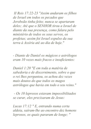 II Reis 17:22-23 "Assim andaram os filhos
de Israel em todos os pecados que
Jeroboão tinha feito; nunca se apartaram
deles; Até que o SENHOR tirou a Israel de
diante da sua presença, como falara pelo
ministério de todos os seus servos, os
profetas; assim foi Israel expulso da sua
terra à Assíria até ao dia de hoje."

- Diante de Daniel os mágicos e astrólogos
eram 10 vezes mais fracos e insuficientes:
Daniel 1:20 "E em toda a matéria de
sabedoria e de discernimento, sobre o que
o rei lhes perguntou, os achou dez vezes
mais doutos do que todos os magos
astrólogos que havia em todo o seu reino."
- Os 10 leprosos estavam impossibilitados
se curar, eles precisaram de Jesus:
Lucas 17:12 " E, entrando numa certa
aldeia, saíram-lhe ao encontro dez homens
leprosos, os quais pararam de longe; "

 