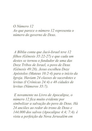 O Número 12
Ao que parece o número 12 representa o
número do governo de Deus.

A Bíblia conta que Jacó-Israel teve 12
filhos (Gênesis 35:22-27) e que cada um
destes se tornou o fundador de uma das
Doze Tribos de Israel, o povo de Deus
(Gênesis 49:28). Jesus escolheu Doze
Apóstolos (Mateus 10:2-4) para o início da
Igreja. Haviam 24 classes de sacerdotes e
levitas (I Crônicas 24:4) e 48 cidades de
levitas (Números 35:7).
E novamente no Livro de Apocalipse, o
número 12 fica muito evidente por
simbolizar a salvação do povo de Deus. Há
24 anciões ao redor do trono de Deus e
144.000 dos salvos (Apocalipse 4:4; 7:4). é
vista a perfeição da Nova Jerusalém em

 