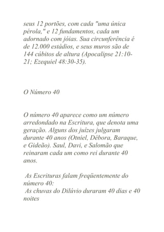 seus 12 portões, com cada "uma única
pérola," e 12 fundamentos, cada um
adornado com jóias. Sua circunferência é
de 12.000 estádios, e seus muros são de
144 cúbitos de altura (Apocalipse 21:1021; Ezequiel 48:30-35).

O Número 40

O número 40 aparece como um número
arredondado na Escritura, que denota uma
geração. Alguns dos juízes julgaram
durante 40 anos (Otniel, Débora, Baraque,
e Gideão). Saul, Davi, e Salomão que
reinaram cada um como rei durante 40
anos.
As Escrituras falam freqüentemente do
número 40:
As chuvas do Dilúvio duraram 40 dias e 40
noites

 