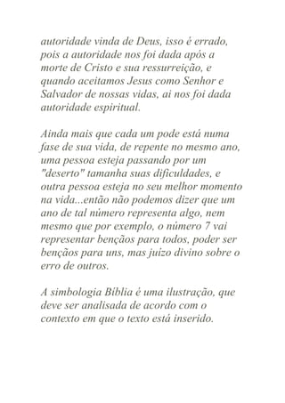 autoridade vinda de Deus, isso é errado,
pois a autoridade nos foi dada após a
morte de Cristo e sua ressurreição, e
quando aceitamos Jesus como Senhor e
Salvador de nossas vidas, ai nos foi dada
autoridade espiritual.
Ainda mais que cada um pode está numa
fase de sua vida, de repente no mesmo ano,
uma pessoa esteja passando por um
"deserto" tamanha suas dificuldades, e
outra pessoa esteja no seu melhor momento
na vida...então não podemos dizer que um
ano de tal número representa algo, nem
mesmo que por exemplo, o número 7 vai
representar bençãos para todos, poder ser
bençãos para uns, mas juízo divino sobre o
erro de outros.
A simbologia Bíblia é uma ilustração, que
deve ser analisada de acordo com o
contexto em que o texto está inserido.

 