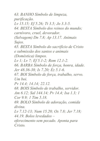 63. BANHO Símbolo de limpeza,
purificação.
Lv 15.15; Ef 5.26; Tt 3.5; Jo 3.3-5.
64. BESTA Símbolo dos reinos do mundo;
carnívoro, cruel, devorador.
(Selvagem) Dn 7.8; Ap 13.17. Animais
Sujos.
65. BESTA Símbolo do sacrifício de Cristo
e submissão dos santos e animais
(Doméstica) limpos.
Lv 1; Lv 7; Ef 5.1-2; Rom 12.1-2.
66. BARBA Símbolo de força, honra, idade.
Jer 48.36-38; Is 7.20; Ez 5.1-6.
67. BOI Símbolo de força, trabalho, servo.
Um boi.
Pv 14.4; 14.14; 22.12.
68. BOIS Símbolo de trabalho, servidor.
Am 6.12; Sal 144.14; Pv 14.4; Isa 1.3; 1
Cor 9.9; 1 Tim 5.18.
69. BOLO Símbolo de adoração, comida
divina.
Lv 7.12-13; Num 15.20; Os 7.8; Jer 7.18;
44.19. Bolos levedados –
oferecimento sem pecado. Aponta para
Cristo.

 
