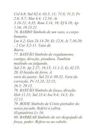 Col 6.8; Sal 62.4; 63.5, 11; 71.8; 51.5; Pv
2.6; 8.7; Mat 4.4; 12.34; At
3.18-21; 8.35; Rom 3.14, 19; Ef 6.19; Ap
1.16; 19.15.21.
76. BARRO Símbolo de um vaso, o corpo
humano.
Lm 4.2; Gen 24.14-20; Ec 12.6; Jz 7.16-20;
; 2 Cor 3.2-11. Vaso de
Barro.
77. BASTÃO Símbolo de regulamento,
castigo, direção, pisadura. Também
medindo ou julgando.
Sal 2.9; Ap 2.27; 19.15; 11.1-2; Ez 42.1520. O bastão de ferro. A
vara do pastor. Sal 23.4; 89.32. Vara da
correção. Pv 13.24; 22.15;
26.3; 29.15.
78. BASTÃO Símbolo de força, direção.
Heb 11.21; Sal 23.4; Isa 9.4; 14.5; Ex
12.11.
79. BODE Símbolo de Cristo portador do
nosso pecado. Refere a cabra.
(Expiatório) Lv 16.
80. BARBEAR Símbolo de ser despojado de
força, poder. Refere-se ao cabelo.

 