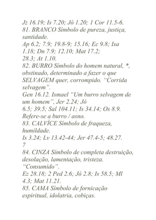Jz 16.19; Is 7.20; Jó 1.20; 1 Cor 11.5-6.
81. BRANCO Símbolo de pureza, justiça,
santidade.
Ap 6.2; 7.9; 19.8-9; 15.16; Ec 9.8; Isa
1.18; Dn 7.9; 12.10; Mat 17.2;
28.3; At 1.10.
82. BURRO Símbolo do homem natural, *,
obstinado, determinado a fazer o que
SELVAGEM quer, corrompido. “Corrida
selvagem”.
Gen 16.12. Ismael “Um burro selvagem de
um homem”, Jer 2.24; Jó
6.5; 39.5; Sal 104.11; Is 34.14; Os 8.9.
Refere-se a burro / asno.
83. CALVÍCE Símbolo de fraqueza,
humildade.
Is 3.24; Lv 13.42-44; Jer 47.4-5; 48.27.
7
84. CINZA Símbolo de completa destruição,
desolação, lamentação, tristeza.
“Consumido”.
Ez 28.18; 2 Ped 2.6; Jó 2.8; Is 58.5; Ml
4.3; Mat 11.21.
85. CAMA Símbolo de fornicação
espiritual, idolatria, cobiças.

 
