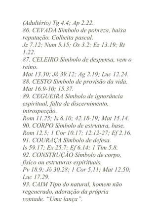 (Adultério) Tg 4.4; Ap 2.22.
86. CEVADA Símbolo de pobreza, baixa
reputação. Colheita pascal.
Jz 7.12; Num 5.15; Os 3.2; Ez 13.19; Rt
1.22.
87. CELEIRO Símbolo de despensa, vem o
reino.
Mat 13.30; Jó 39.12; Ag 2.19; Luc 12.24.
88. CESTO Símbolo de provisão da vida.
Mat 16.9-10; 15.37.
89. CEGUEIRA Símbolo de ignorância
espiritual, falta de discernimento,
introspecção.
Rom 11.25; Is 6.10; 42.18-19; Mat 15.14.
90. CORPO Símbolo de estrutura, base.
Rom 12.5; 1 Cor 10.17; 12.12-27; Ef 2.16.
91. COURAÇA Símbolo de defesa.
Is 59.17; Ex 25.7; Ef 6.14; 1 Tim 5.8.
92. CONSTRUÇÃO Símbolo de corpo,
físico ou estruturas espirituais.
Pv 18.9; Jó 30.28; 1 Cor 5.11; Mat 12.50;
Luc 17.29.
93. CAIM Tipo do natural, homem não
regenerado, adoração da própria
vontade. “Uma lança”.

 