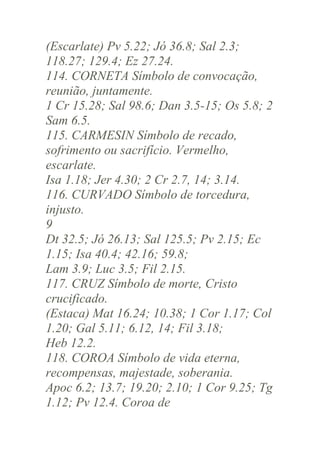 (Escarlate) Pv 5.22; Jó 36.8; Sal 2.3;
118.27; 129.4; Ez 27.24.
114. CORNETA Símbolo de convocação,
reunião, juntamente.
1 Cr 15.28; Sal 98.6; Dan 3.5-15; Os 5.8; 2
Sam 6.5.
115. CARMESIN Símbolo de recado,
sofrimento ou sacrifício. Vermelho,
escarlate.
Isa 1.18; Jer 4.30; 2 Cr 2.7, 14; 3.14.
116. CURVADO Símbolo de torcedura,
injusto.
9
Dt 32.5; Jó 26.13; Sal 125.5; Pv 2.15; Ec
1.15; Isa 40.4; 42.16; 59.8;
Lam 3.9; Luc 3.5; Fil 2.15.
117. CRUZ Símbolo de morte, Cristo
crucificado.
(Estaca) Mat 16.24; 10.38; 1 Cor 1.17; Col
1.20; Gal 5.11; 6.12, 14; Fil 3.18;
Heb 12.2.
118. COROA Símbolo de vida eterna,
recompensas, majestade, soberania.
Apoc 6.2; 13.7; 19.20; 2.10; 1 Cor 9.25; Tg
1.12; Pv 12.4. Coroa de

 