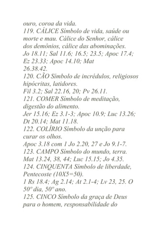 ouro, coroa da vida.
119. CÁLICE Símbolo de vida, saúde ou
morte e mau. Cálice do Senhor, cálice
dos demônios, cálice das abominações.
Jo 18.11; Sal 11.6; 16.5; 23.5; Apoc 17.4;
Ez 23.33; Apoc 14.10; Mat
26.38.42.
120. CÃO Símbolo de incrédulos, religiosos
hipócritas, latidores.
Fil 3.2; Sal 22.16, 20; Pv 26.11.
121. COMER Símbolo de meditação,
digestão do alimento.
Jer 15.16; Ez 3.1-3; Apoc 10.9; Luc 13.26;
Dt 20.14; Mat 11.18.
122. COLÍRIO Símbolo da unção para
curar os olhos.
Apoc 3.18 com 1 Jo 2.20, 27 e Jo 9.1-7.
123. CAMPO Símbolo do mundo, terra.
Mat 13.24, 38, 44; Luc 15.15; Jo 4.35.
124. CINQUENTA Símbolo de liberdade,
Pentecoste (10X5=50).
1 Rs 18.4; Ag 2.14; At 2.1-4; Lv 23, 25. O
50º dia, 50º ano.
125. CINCO Símbolo da graça de Deus
para o homem, responsabilidade do

 