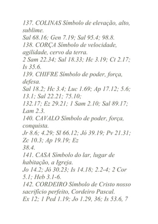 137. COLINAS Símbolo de elevação, alto,
sublime.
Sal 68.16; Gen 7.19; Sal 95.4; 98.8.
138. CORÇA Símbolo de velocidade,
agilidade, cervo da terra.
2 Sam 22.34; Sal 18.33; Hc 3.19; Ct 2.17;
Is 35.6.
139. CHIFRE Símbolo de poder, força,
defesa.
Sal 18.2; Hc 3.4; Luc 1.69; Ap 17.12; 5.6;
13.1; Sal 22.21; 75.10;
132.17; Ez 29.21; 1 Sam 2.10; Sal 89.17;
Lam 2.3.
140. CAVALO Símbolo de poder, força,
conquista.
Jr 8.6; 4.29; Sl 66.12; Jó 39.19; Pv 21.31;
Zc 10.3; Ap 19.19; Ez
38.4.
141. CASA Símbolo do lar, lugar de
habitação, a Igreja.
Jo 14.2; Jó 30.23; Is 14.18; 2.2-4; 2 Cor
5.1; Heb 3.1-6.
142. CORDEIRO Símbolo de Cristo nosso
sacrifício perfeito, Cordeiro Pascal.
Ex 12; 1 Ped 1.19; Jo 1.29, 36; Is 53.6, 7

 