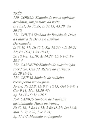 TRÊS
150. CORUJA Símbolo de maus espíritos,
demônios, um pássaro da noite.
Is 13.21; Jó 30.29; Is 34.13; 43.20; Jer
50.30.
151. CHUVA Símbolo da Benção de Deus,
a Palavra de Deus e o Espírito
Derramado.
Is 55.10-11; Dt 32.2; Sal 78.24; ; Jó 29.2122; Ex 16.4; 1 Rs 18.41;
Zc 10.1-2; 12.10; At 14.27; Os 6.1-3; Pv
28.3-4.
152. CARNEIRO Símbolo de substituição,
sacrifício. Gen 22. Refere ao carneiro.
Ex 29.15-24.
153. CEIFAR Símbolo de colheita,
recompensa má ou justa.
Jó 4.8; Pv 22.8; Os 8.7; 10.13; Gal 6.8-9; 1
Cor 9.11; Mat 13.30-43;
Ap 14.14-16; Lev 26.5.
154. CANIÇO Símbolo de fraqueza,
instabilidade. Haste ou tronco.
Ez 42.16; 1 Rs 14.15; 2 Rs 18.21; Isa 36.6;
Mat 11.7; 2.20; Luc 7.24;
Ap 11.1-2. Medindo ou julgando.

 
