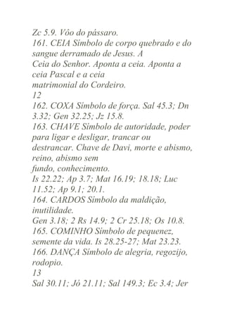 Zc 5.9. Vôo do pássaro.
161. CEIA Símbolo de corpo quebrado e do
sangue derramado de Jesus. A
Ceia do Senhor. Aponta a ceia. Aponta a
ceia Pascal e a ceia
matrimonial do Cordeiro.
12
162. COXA Símbolo de força. Sal 45.3; Dn
3.32; Gen 32.25; Jz 15.8.
163. CHAVE Símbolo de autoridade, poder
para ligar e desligar, trancar ou
destrancar. Chave de Davi, morte e abismo,
reino, abismo sem
fundo, conhecimento.
Is 22.22; Ap 3.7; Mat 16.19; 18.18; Luc
11.52; Ap 9.1; 20.1.
164. CARDOS Símbolo da maldição,
inutilidade.
Gen 3.18; 2 Rs 14.9; 2 Cr 25.18; Os 10.8.
165. COMINHO Símbolo de pequenez,
semente da vida. Is 28.25-27; Mat 23.23.
166. DANÇA Símbolo de alegria, regozijo,
rodopio.
13
Sal 30.11; Jó 21.11; Sal 149.3; Ec 3.4; Jer

 