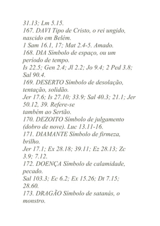 31.13; Lm 5.15.
167. DAVI Tipo de Cristo, o rei ungido,
nascido em Belém.
1 Sam 16.1, 17; Mat 2.4-5. Amado.
168. DIA Símbolo de espaço, ou um
período de tempo.
Is 22.5; Gen 2.4; Jl 2.2; Jo 9.4; 2 Ped 3.8;
Sal 90.4.
169. DESERTO Símbolo de desolação,
tentação, solidão.
Jer 17.6; Is 27.10; 33.9; Sal 40.3; 21.1; Jer
50.12, 39. Refere-se
também ao Sertão.
170. DEZOITO Símbolo de julgamento
(dobro de nove). Luc 13.11-16.
171. DIAMANTE Símbolo de firmeza,
brilho.
Jer 17.1; Ex 28.18; 39.11; Ez 28.13; Zc
3.9; 7.12.
172. DOENÇA Símbolo de calamidade,
pecado.
Sal 103.3; Ec 6.2; Ex 15.26; Dt 7.15;
28.60.
173. DRAGÃO Símbolo de satanás, o
monstro.

 