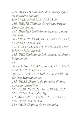 179. DEFEITO Símbolo das imperfeições
da natureza humana.
Lev 21.18; 2 Ped 2.13; Ef 5.25-28.
180. DENTE Símbolo de refrear, tragar.
Consulte dentes.
181. DENTES Símbolo de aspereza, poder
devorador.
Jó 16.9; 4.10; 13.14; 41.14; Sal 3.7; 35.16;
57.4; 58.6; 124.6; Pv
30.14; Is 41.15; Dn 7.5-7; Mat 8.12; Mar
9.18; At 7.54; Ap 9.8.
182. DEZ Símbolo de Lei, ordem, critério e
julgamento.
14
Jó 19.3; Gn 31.7; 42.3; Rt 1.4; Dn 1.12-15;
7.24; Mt 25.1; Luc 17.12;
Ap 2.10; 12.3; 13.1; Heb 7.2-4; Ex 19, 20.
Os Dez Mandamentos.
183. DOZE Símbolo do governo divino,
governo apostólico.
Mat 14.20; Ex 28.21; Jos 4.20-24; 18.24;
Mat 10.1-5; Luc 2.42; Tg
1.1; Ap 7.5-8; 21.12-21; 22.2; Ex 15.27;
Mat 19.28; Lev 24.5-6.
184. DOIS Símbolo de testemunha,

 