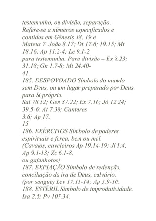 testemunho, ou divisão, separação.
Refere-se a números especificados e
contidos em Gênesis 18, 19 e
Mateus 7. João 8.17; Dt 17.6; 19.15; Mt
18.16; Ap 11.2-4; Lc 9.1-2
para testemunha. Para divisão – Ex 8.23;
31.18; Gn 1.7-8; Mt 24.4041.
185. DESPOVOADO Símbolo do mundo
sem Deus, ou um lugar preparado por Deus
para Si próprio.
Sal 78.52; Gen 37.22; Ex 7.16; Jó 12.24;
39.5-6; At 7.38; Cantares
3.6; Ap 17.
15
186. EXÉRCITOS Símbolo de poderes
espirituais e força, bem ou mal.
(Cavalos, cavaleiros Ap 19.14-19; Jl 1.4;
Ap 9.1-13; Zc 6.1-8.
ou gafanhotos)
187. EXPIAÇÃO Símbolo de redenção,
conciliação da ira de Deus, calvário.
(por sangue) Lev 17.11-14; Ap 5.9-10.
188. ESTÉRIL Símbolo de improdutividade.
Isa 2.5; Pv 107.34.

 