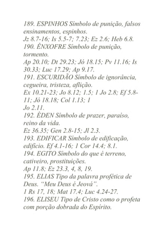 189. ESPINHOS Símbolo de punição, falsos
ensinamentos, espinhos.
Jz 8.7-16; Is 5.5-7; 7.23; Ez 2.6; Heb 6.8.
190. ÊNXOFRE Símbolo de punição,
tormento.
Ap 20.10; Dt 29.23; Jó 18.15; Pv 11.16; Is
30.33; Luc 17.29; Ap 9.17.
191. ESCURIDÃO Símbolo de ignorância,
cegueira, tristeza, aflição.
Ex 10.21-23; Jo 8.12; 1.5; 1 Jo 2.8; Ef 5.811; Jó 18.18; Col 1.13; 1
Jo 2.11.
192. ÉDEN Símbolo de prazer, paraíso,
reino da vida.
Ez 36.35; Gen 2.8-15; Jl 2.3.
193. EDIFICAR Símbolo de edificação,
edifício. Ef 4.1-16; 1 Cor 14.4; 8.1.
194. EGITO Símbolo do que é terreno,
cativeiro, prostituições.
Ap 11.8; Ez 23.3, 4, 8, 19.
195. ELIAS Tipo da palavra profética de
Deus. “Meu Deus é Jeová”.
1 Rs 17, 18; Mat 17.4; Luc 4.24-27.
196. ELISEU Tipo de Cristo como o profeta
com porção dobrada do Espírito.

 