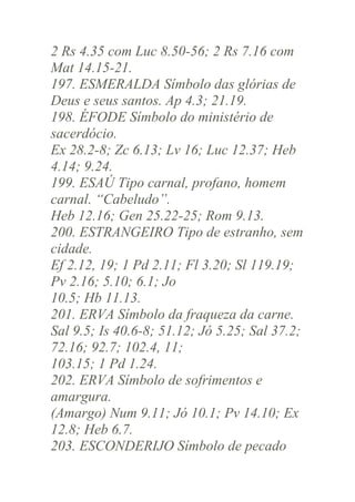 2 Rs 4.35 com Luc 8.50-56; 2 Rs 7.16 com
Mat 14.15-21.
197. ESMERALDA Símbolo das glórias de
Deus e seus santos. Ap 4.3; 21.19.
198. ÉFODE Símbolo do ministério de
sacerdócio.
Ex 28.2-8; Zc 6.13; Lv 16; Luc 12.37; Heb
4.14; 9.24.
199. ESAÚ Tipo carnal, profano, homem
carnal. “Cabeludo”.
Heb 12.16; Gen 25.22-25; Rom 9.13.
200. ESTRANGEIRO Tipo de estranho, sem
cidade.
Ef 2.12, 19; 1 Pd 2.11; Fl 3.20; Sl 119.19;
Pv 2.16; 5.10; 6.1; Jo
10.5; Hb 11.13.
201. ERVA Símbolo da fraqueza da carne.
Sal 9.5; Is 40.6-8; 51.12; Jó 5.25; Sal 37.2;
72.16; 92.7; 102.4, 11;
103.15; 1 Pd 1.24.
202. ERVA Símbolo de sofrimentos e
amargura.
(Amargo) Num 9.11; Jó 10.1; Pv 14.10; Ex
12.8; Heb 6.7.
203. ESCONDERIJO Símbolo de pecado

 