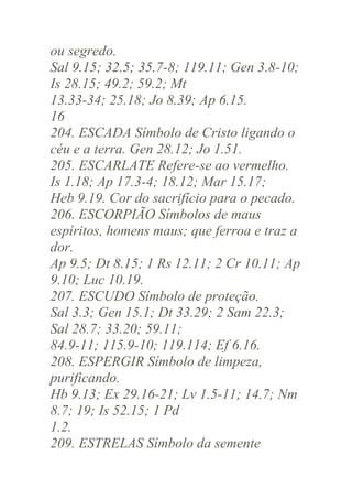 ou segredo.
Sal 9.15; 32.5; 35.7-8; 119.11; Gen 3.8-10;
Is 28.15; 49.2; 59.2; Mt
13.33-34; 25.18; Jo 8.39; Ap 6.15.
16
204. ESCADA Símbolo de Cristo ligando o
céu e a terra. Gen 28.12; Jo 1.51.
205. ESCARLATE Refere-se ao vermelho.
Is 1.18; Ap 17.3-4; 18.12; Mar 15.17;
Heb 9.19. Cor do sacrifício para o pecado.
206. ESCORPIÃO Símbolos de maus
espíritos, homens maus; que ferroa e traz a
dor.
Ap 9.5; Dt 8.15; 1 Rs 12.11; 2 Cr 10.11; Ap
9.10; Luc 10.19.
207. ESCUDO Símbolo de proteção.
Sal 3.3; Gen 15.1; Dt 33.29; 2 Sam 22.3;
Sal 28.7; 33.20; 59.11;
84.9-11; 115.9-10; 119.114; Ef 6.16.
208. ESPERGIR Símbolo de limpeza,
purificando.
Hb 9.13; Ex 29.16-21; Lv 1.5-11; 14.7; Nm
8.7; 19; Is 52.15; 1 Pd
1.2.
209. ESTRELAS Símbolo da semente

 