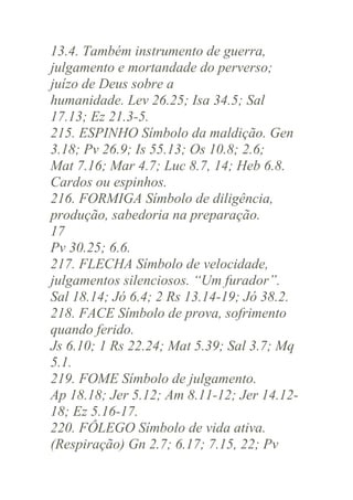 13.4. Também instrumento de guerra,
julgamento e mortandade do perverso;
juízo de Deus sobre a
humanidade. Lev 26.25; Isa 34.5; Sal
17.13; Ez 21.3-5.
215. ESPINHO Símbolo da maldição. Gen
3.18; Pv 26.9; Is 55.13; Os 10.8; 2.6;
Mat 7.16; Mar 4.7; Luc 8.7, 14; Heb 6.8.
Cardos ou espinhos.
216. FORMIGA Símbolo de diligência,
produção, sabedoria na preparação.
17
Pv 30.25; 6.6.
217. FLECHA Símbolo de velocidade,
julgamentos silenciosos. “Um furador”.
Sal 18.14; Jó 6.4; 2 Rs 13.14-19; Jó 38.2.
218. FACE Símbolo de prova, sofrimento
quando ferido.
Js 6.10; 1 Rs 22.24; Mat 5.39; Sal 3.7; Mq
5.1.
219. FOME Símbolo de julgamento.
Ap 18.18; Jer 5.12; Am 8.11-12; Jer 14.1218; Ez 5.16-17.
220. FÔLEGO Símbolo de vida ativa.
(Respiração) Gn 2.7; 6.17; 7.15, 22; Pv

 