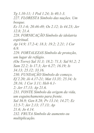 Tg 1.10-11; 1 Ped 1.24; Is 40.1-3.
227. FLORESTA Símbolo das nações. Um
bosque.
Ez 15.1-6; 20.46-49; Os 2.12; Is 44.23; Jer
12.8; 21.4.
228. FORNICAÇÃO Símbolo de idolatria
espiritual.
Ap 14.9; 17.2-4; 18.3; 19.2; 2.21; 1 Cor
6.9.
229. FORTALEZAS Símbolo de proteção,
um lugar de refúgio.
(Ou Torre) Sal 31.3; 18.2; 71.3; Sal 91.2; 2
Sam 22.2; Is 17.3; Jer 6.27; 16.19; Is
34.13; 25.12; 33.16.
230. FUNDAÇÃO Símbolo de começo.
Ef 2.20; Jó 4.17-21; Mat 13.35; 25.34; Is
28.16; 1 Cor 3.11; Heb 6.12; Jer 17.13; Ap 21.6.
231. FONTE Símbolo da origem da vida,
um esguinchamento para frente.
Sal 36.9; Gen 8.28; Pv 13.14; 14.27; Ec
12.5-7; Jer 2.13; 17.13; Ap
21.6; Jo 4.14.
232. FRUTA Símbolo de aumento ou
multiplicação.

 