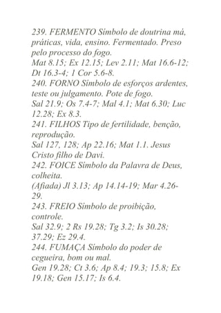 239. FERMENTO Símbolo de doutrina má,
práticas, vida, ensino. Fermentado. Preso
pelo processo do fogo.
Mat 8.15; Ex 12.15; Lev 2.11; Mat 16.6-12;
Dt 16.3-4; 1 Cor 5.6-8.
240. FORNO Símbolo de esforços ardentes,
teste ou julgamento. Pote de fogo.
Sal 21.9; Os 7.4-7; Mal 4.1; Mat 6.30; Luc
12.28; Ex 8.3.
241. FILHOS Tipo de fertilidade, benção,
reprodução.
Sal 127, 128; Ap 22.16; Mat 1.1. Jesus
Cristo filho de Davi.
242. FOICE Símbolo da Palavra de Deus,
colheita.
(Afiada) Jl 3.13; Ap 14.14-19; Mar 4.2629.
243. FREIO Símbolo de proibição,
controle.
Sal 32.9; 2 Rs 19.28; Tg 3.2; Is 30.28;
37.29; Ez 29.4.
244. FUMAÇA Símbolo do poder de
cegueira, bom ou mal.
Gen 19.28; Ct 3.6; Ap 8.4; 19.3; 15.8; Ex
19.18; Gen 15.17; Is 6.4.

 