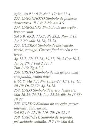 ação. Ap 9.3; 9.7; Na 3.17; Isa 33.4.
253. GAFANHOTO Símbolo de poderes
destrutivos. Jl 1.4; 2.25; Am 4.9.
254. GARGANTA Símbolo de absorção,
boa ou ruim.
Sal 5.9; 65.3; 115.7; Pv 23.2; Rom 3.13;
Jer 2.25; Mat 18.28; 23.24.
255. GUERRA Símbolo de destruição,
morte, camage. Guerra final no céu e na
terra.
Ap 12.7, 17; 17.14; 19.11, 19; 2 Cor 10.3;
Jer 51.20; 1 Ped 2.11; 1
Tim 1.18; Tg 4.1-2.
256. GRUPO Símbolo de um grupo, uma
companhia, vinho novo.
Is 65.8; Mq 7.1; Nm 13.23-24; Ct 1.14; Gn
40.10; Dt 32.32; Ap 14.18.
257. GALO Símbolo de aviso, lembrete.
Mat 26.34, 74-75; Luc 22.34, 60; Jo 13.38;
18.27.
258. GORDO Símbolo de energia, partes
internas, entusiasmo.
Sal 92.14; 17.10; 119. 70; Dt 32.15.
259. GABINETE Símbolo de segredo,
privacidade, solidão. Jl 2.16; Mat 6.6.

 