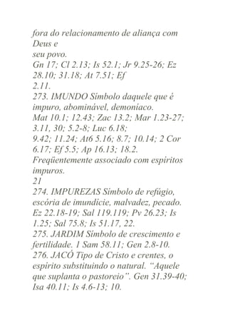 fora do relacionamento de aliança com
Deus e
seu povo.
Gn 17; Cl 2.13; Is 52.1; Jr 9.25-26; Ez
28.10; 31.18; At 7.51; Ef
2.11.
273. IMUNDO Símbolo daquele que é
impuro, abominável, demoníaco.
Mat 10.1; 12.43; Zac 13.2; Mar 1.23-27;
3.11, 30; 5.2-8; Luc 6.18;
9.42; 11.24; At6 5.16; 8.7; 10.14; 2 Cor
6.17; Ef 5.5; Ap 16.13; 18.2.
Freqüentemente associado com espíritos
impuros.
21
274. IMPUREZAS Símbolo de refúgio,
escória de imundície, malvadez, pecado.
Ez 22.18-19; Sal 119.119; Pv 26.23; Is
1.25; Sal 75.8; Is 51.17, 22.
275. JARDIM Símbolo de crescimento e
fertilidade. 1 Sam 58.11; Gen 2.8-10.
276. JACÓ Tipo de Cristo e crentes, o
espírito substituindo o natural. “Aquele
que suplanta o pastoreio”. Gen 31.39-40;
Isa 40.11; Is 4.6-13; 10.

 