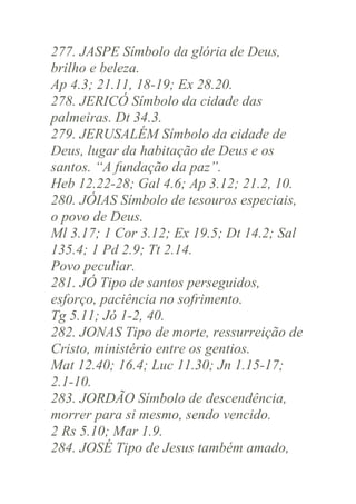 277. JASPE Símbolo da glória de Deus,
brilho e beleza.
Ap 4.3; 21.11, 18-19; Ex 28.20.
278. JERICÓ Símbolo da cidade das
palmeiras. Dt 34.3.
279. JERUSALÉM Símbolo da cidade de
Deus, lugar da habitação de Deus e os
santos. “A fundação da paz”.
Heb 12.22-28; Gal 4.6; Ap 3.12; 21.2, 10.
280. JÓIAS Símbolo de tesouros especiais,
o povo de Deus.
Ml 3.17; 1 Cor 3.12; Ex 19.5; Dt 14.2; Sal
135.4; 1 Pd 2.9; Tt 2.14.
Povo peculiar.
281. JÓ Tipo de santos perseguidos,
esforço, paciência no sofrimento.
Tg 5.11; Jó 1-2, 40.
282. JONAS Tipo de morte, ressurreição de
Cristo, ministério entre os gentios.
Mat 12.40; 16.4; Luc 11.30; Jn 1.15-17;
2.1-10.
283. JORDÃO Símbolo de descendência,
morrer para si mesmo, sendo vencido.
2 Rs 5.10; Mar 1.9.
284. JOSÉ Tipo de Jesus também amado,

 