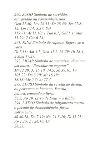290. JUGO Símbolo de servidão,
escravidão ou companheirismo.
Gen 27.40; Lev 26.13; Dt 28.48; Jer 27.812; Lm 1.14; 3.37; Sal
119.71; At 15.10; 1 Tim 6.1; Gal 5.1; Mat
11.29; 2 Cor 6.14.
291. KINE Símbolo de riqueza. Refere-se a
vaca.
Dt 7.13; Am 4.1; Gen 41.2, 26-29; Dt 28.4;
2 Sam 17.29.
292. LIGAR Símbolo de conquista, dominar
um outro. “Parelhar ou engatar”.
Mt 12.29; Jz 15.10; 14.5; Jó 39.10; Pv
105.22; Dn 3.20; Mt 16.19;
18.18; Mr 5.3; At 22.4.
293. LIVRO Símbolo da revelação divina,
ou pensamento humano. Escrita,
leitura, comendo o livro.
Ez 3, Ap 10. Livro de Deus – a Bíblia.
294. LATÃO Símbolo de julgamento contra
o pecado de desobediência, força,
sofrimento.
Jó 40.18; Dn 7.19; Nm 21.5-10; Dt 33.25;
Ap 1.15; Lv 26.19; Dt
28.23.

 