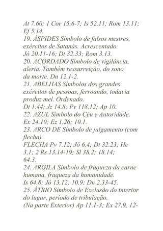 At 7.60; 1 Cor 15.6-7; Is 52.11; Rom 13.11;
Ef 5.14.
19. ÁSPIDES Símbolo de falsos mestres,
exércitos de Satanás. Acrescentado.
Jó 20.11-16; Dt 32.33; Rom 3.13.
20. ACORDADO Símbolo de vigilância,
alerta. Também ressurreição, do sono
da morte. Dn 12.1-2.
21. ABELHAS Símbolos dos grandes
exércitos de pessoas, ferroando, todavia
produz mel. Ordenado.
Dt 1.44; Jz 14.8; Pv 118.12; Ap 10.
22. AZUL Símbolo do Céu e Autoridade.
Ex 24.10; Ez 1.26; 10.1.
23. ARCO DE Símbolo de julgamento (com
flecha).
FLECHA Pv 7.12; Jó 6.4; Dt 32.23; Hc
3.1; 2 Rs 13.14-19; Sl 38.2; 18.14;
64.3.
24. ARGILA Símbolo de fraqueza da carne
humana, fraqueza da humanidade.
Is 64.8; Jó 13.12; 10.9; Dn 2.33-45.
25. ÁTRIO Símbolo de Exclusão do interior
do lugar, período de tribulação.
(Na parte Exterior) Ap 11.1-3; Ex 27.9, 12-

 