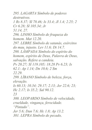 295. LAGARTA Símbolo de poderes
destrutivos.
1 Rs 8.37; Sl 78.46; Is 33.4; Jl 1.4; 2.25; 2
Cr 6.28; Sl 105.34; Jr
51.14, 27.
296. LINHO Símbolo de fraqueza do
homem. Mat 12.20.
297. LEBRE Símbolo de satanás, exércitos
do mau, injusto. Lev 11.6; Dt 14.7.
298. LÂMPADA Símbolo do espírito do
homem, espírito de Deus, Palavra de Deus,
salvação. Refere a candeia.
Pv 20.27; Sl 119.105; 18.28 Pv 6.23; Is
62.1; Ap 1.14; Dn 10.6; 2 Sm
22.29.
299. LÍBANO Símbolo de beleza, força,
elevação.
Is 60.13; 10.34; 29.17; 2.13; Jer 22.6; 23;
Hc 2.17; Is 35.2; Sal 90.12.
23
300. LEOPARDO Símbolo de velocidade,
crueldade, vingança, ferocidade.
“Pintado”.
Jer 5.6; Dan 7.6; Hc 1.8; Ap 13.2.
301. LEPRA Símbolo de pecado,

 