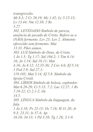transgressão.
Mt 8.3; 2 Cr 26.19; Mc 1.42; Lc 5.12-13;
Lv 13.44; Nm 12.10; 2 Rs
5.27.
302. LEVEDADO Símbolo de pureza,
ausência de pecado de Cristo. Refere-se a
(NÃO) fermento. Lev 23; Lev 2. Alimento
oferecido sem fermento. Mat
13.33. Pães asmos.
303. LUZ Símbolo de Deus, de Cristo.
1 Jo 1.5; Tg 1.17; Sal 104.2; 1 Tim 6.1416; Jo 1.14; Sal 18.11; Mat
4.16; Jo 8.12; 12.35-36; 2 Cor 4.6; Ef 5.14;
1 Ped 2.9; Sal 27.1;
119.105; Mat 5.14; Ef 5.8. Símbolo da
Igreja Cristã.
304. LÍRIOS Símbolo de beleza, esplendor.
Mat 6.28-29; Ct 5.13; 7.2; Luc 12.27; 1 Rs
7.19-22; Ct 2.1-2; Os
14.5.
305. LÍNGUA Símbolo da linguagem, da
fala.
1 Jo 3.18; Pv 25.15; Os 7.16; Sl 31.20; Jr
9.3; 23.31; Is 57.4; Ap
16.10; 34.13; 1 Pd 3.10; Tg 1.26; 3.1-8.

 