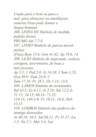 Usado para o bem ou para o
mal, para abençoar ou amaldiçoar,
somente Deus pode domar a
língua humana.
306. LINHA DE Símbolo de medida,
padrão divino.
PRUMO Am 7.7-8.
307. LINHO Símbolo de pureza moral,
justiça.
(Fino) Rom 15.6; Gen 41.42; Ap 19.8, 14.
308. LEÃO Símbolo de majestade, realeza,
coragem, atrevimento, de boas e
más pessoas.
Ap 5.5; 1 Ped 5.8; Jz 14.18; 1 Sam 1.23;
Gen 49.9; Num 24.9; 2
Sam 17.10; Pv 28.1; Os 5.14; 13.8.
309. LÁBIOS Símbolo de testemunho.
Sal 63.5; Ex 6.12; Js 2.10; Sal 12.2-3;
51.15; 34.13; 66.14; 71.23;
119.13; 140.3-9; Pv 10.21; 18.6; Heb
13.15.
310. LOMBOS Símbolo dos poderes do
inimigo destruidor.
Jó 40.16; 38.3; Sal 66.11; Pv 31.17; Isa
1.5; Na 2.1; Mat 3.4; Luc

 