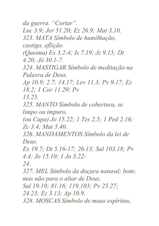 da guerra. “Cortar”.
Luc 3.9; Jer 51.20; Ez 26.9; Mat 3.10.
323. MATA Símbolo de humilhação,
castigo, aflição.
(Queima) Ex 3.2-4; Is 7.19; Jz 9.15; Dt
4.20; Jó 30.1-7.
324. MASTIGAR Símbolo de meditação na
Palavra de Deus.
Ap 10.9; 2.7; 14.17; Lev 11.3; Pv 9.17; Ez
18.2; 1 Cor 11.29; Pv
13.25.
325. MANTO Símbolo de cobertura, se
limpo ou impuro.
(ou Capa) Jo 15.22; 1 Tes 2.5; 1 Ped 2.16;
Zc 3.4; Mat 5.40.
326. MANDAMENTOS Símbolo da lei de
Deus.
Ex 19.7; Dt 5.16-17; 26.13; Sal 103.18; Pv
4.4; Jo 15.10; 1 Jo 3.2224.
327. MEL Símbolo da doçura natural; bom;
mas não para o altar de Deus.
Sal 19.10; 81.16; 119.103; Pv 25.27;
24.23; Ez 3.13; Ap 10.9.
328. MOSCAS Símbolo de maus espíritos,

 