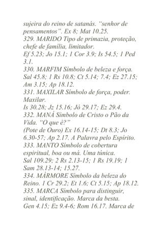 sujeira do reino de satanás. “senhor de
pensamentos”. Ex 8; Mat 10.25.
329. MARIDO Tipo de primazia, proteção,
chefe de família, limitador.
Ef 5.23; Jo 15.1; 1 Cor 3.9; Is 54.5; 1 Ped
3.1.
330. MARFIM Símbolo de beleza e força.
Sal 45.8; 1 Rs 10.8; Ct 5.14; 7.4; Ez 27.15;
Am 3.15; Ap 18.12.
331. MAXILAR Símbolo de força, poder.
Maxilar.
Is 30.28; Jz 15.16; Jó 29.17; Ez 29.4.
332. MANÁ Símbolo de Cristo o Pão da
Vida. “O que é?”
(Pote de Ouro) Ex 16.14-15; Dt 8.3; Jo
6.30-57; Ap 2.17. A Palavra pelo Espírito.
333. MANTO Símbolo de cobertura
espiritual, boa ou má. Uma túnica.
Sal 109.29; 2 Rs 2.13-15; 1 Rs 19.19; 1
Sam 28.13-14; 15.27.
334. MÁRMORE Símbolo da beleza do
Reino. 1 Cr 29.2; Et 1.6; Ct 5.15; Ap 18.12.
335. MARCA Símbolo para distinguir,
sinal, identificação. Marca da besta.
Gen 4.15; Ez 9.4-6; Rom 16.17. Marca de

 