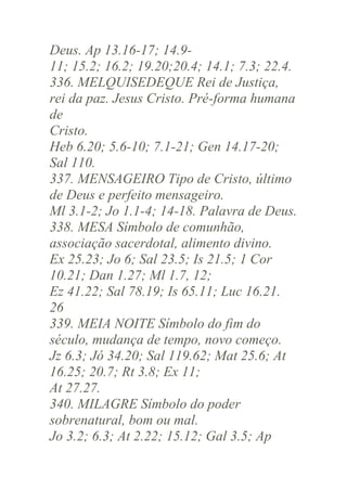 Deus. Ap 13.16-17; 14.911; 15.2; 16.2; 19.20;20.4; 14.1; 7.3; 22.4.
336. MELQUISEDEQUE Rei de Justiça,
rei da paz. Jesus Cristo. Pré-forma humana
de
Cristo.
Heb 6.20; 5.6-10; 7.1-21; Gen 14.17-20;
Sal 110.
337. MENSAGEIRO Tipo de Cristo, último
de Deus e perfeito mensageiro.
Ml 3.1-2; Jo 1.1-4; 14-18. Palavra de Deus.
338. MESA Símbolo de comunhão,
associação sacerdotal, alimento divino.
Ex 25.23; Jo 6; Sal 23.5; Is 21.5; 1 Cor
10.21; Dan 1.27; Ml 1.7, 12;
Ez 41.22; Sal 78.19; Is 65.11; Luc 16.21.
26
339. MEIA NOITE Símbolo do fim do
século, mudança de tempo, novo começo.
Jz 6.3; Jó 34.20; Sal 119.62; Mat 25.6; At
16.25; 20.7; Rt 3.8; Ex 11;
At 27.27.
340. MILAGRE Símbolo do poder
sobrenatural, bom ou mal.
Jo 3.2; 6.3; At 2.22; 15.12; Gal 3.5; Ap

 