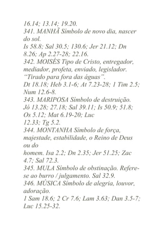 16.14; 13.14; 19.20.
341. MANHÃ Símbolo de novo dia, nascer
do sol.
Is 58.8; Sal 30.5; 130.6; Jer 21.12; Dn
8.26; Ap 2.27-28; 22.16.
342. MOISÉS Tipo de Cristo, entregador,
mediador, profeta, enviado, legislador.
“Tirado para fora das águas”.
Dt 18.18; Heb 3.1-6; At 7.23-28; 1 Tim 2.5;
Num 12.6-8.
343. MARIPOSA Símbolo de destruição.
Jó 13.28; 27.18; Sal 39.11; Is 50.9; 51.8;
Os 5.12; Mat 6.19-20; Luc
12.33; Tg 5.2.
344. MONTANHA Símbolo de força,
majestade, estabilidade, o Reino de Deus
ou do
homem. Isa 2.2; Dn 2.35; Jer 51.25; Zac
4.7; Sal 72.3.
345. MULA Símbolo de obstinação. Referese ao burro / julgamento. Sal 32.9.
346. MÚSICA Símbolo de alegria, louvor,
adoração.
1 Sam 18.6; 2 Cr 7.6; Lam 3.63; Dan 3.5-7;
Luc 15.25-32.

 