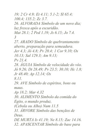 19; 2 Cr 4.9; Et 4.11; 5.1-2; Sl 65.4;
100.4; 135.2; Zc 3.7.
26. ALVORADA Símbolo de um novo dia;
luz fresca após a escuridão.
Mat 28.1; 2 Ped 1.19; Js 6.15; Jo 7.4.
3
27. ARADO Símbolo de quebrantamento
aberto, preparação para semeadura.
Jer 4.3; Jó 4.8; Pv 20.4; 1 Cor 9.10; Os
10.13; Sal 129.3; Am 9.13;
Pv 21.4.
28. ÁGUIA Símbolo de velocidade do vôo.
Jó 9.26; Dt 28.49; Pv 23.5; 30.10; Hc 1.8;
Jr 48.40; Ap 12.14; Os
8.11.
29. AVE Símbolo de espíritos, bons ou
maus.
Ap 18.2; Mar 4.32
30. ALIMENTO Símbolo da comida do
Egito, o mundo produz.
(Cebola ou Alho) Num 11.5
31. ÁRVORE Símbolo das bençãos de
Deus.
DE MURTA Is 41.19; Ne 8.15; Zac 14.16.
32. APASCENTAR Símbolo de base para

 