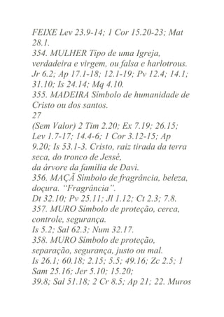 FEIXE Lev 23.9-14; 1 Cor 15.20-23; Mat
28.1.
354. MULHER Tipo de uma Igreja,
verdadeira e virgem, ou falsa e harlotrous.
Jr 6.2; Ap 17.1-18; 12.1-19; Pv 12.4; 14.1;
31.10; Is 24.14; Mq 4.10.
355. MADEIRA Símbolo de humanidade de
Cristo ou dos santos.
27
(Sem Valor) 2 Tim 2.20; Ex 7.19; 26.15;
Lev 1.7-17; 14.4-6; 1 Cor 3.12-15; Ap
9.20; Is 53.1-3. Cristo, raiz tirada da terra
seca, do tronco de Jessé,
da árvore da família de Davi.
356. MAÇÃ Símbolo de fragrância, beleza,
doçura. “Fragrância”.
Dt 32.10; Pv 25.11; Jl 1.12; Ct 2.3; 7.8.
357. MURO Símbolo de proteção, cerca,
controle, segurança.
Is 5.2; Sal 62.3; Num 32.17.
358. MURO Símbolo de proteção,
separação, segurança, justo ou mal.
Is 26.1; 60.18; 2.15; 5.5; 49.16; Zc 2.5; 1
Sam 25.16; Jer 5.10; 15.20;
39.8; Sal 51.18; 2 Cr 8.5; Ap 21; 22. Muros

 