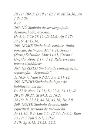 18.11; 104.3; Is 19.1; Ez 1.4; Mt 24.30; Ap
1.7; 1 Ts
4.17.
365. NÚ Símbolo de ser despojado,
desmanchado, exposto.
Hc 3.9; 2 Cr 28.19; Jó 22.6; Ap 3.17;
17.16; At 19.16.
366. NOME Símbolo de caráter, título,
posição, distinção. Mat 1.21, Jesus /
(Novo) Salvador. Mar 14.61, Cristo /
Ungido. Apoc 2.17; 3.12. Refere-se aos
nomes simbólicos.
367. NAZIREU Símbolo de consagração,
separação. “Separado”.
Jz 16.5-7; Num 6.2-21; Am 2.11-12.
368. NINHO Símbolo do lugar de
habitação, um lar.
Pv 27.8; Num 24.21; Dt 22.6; 31.11; Jó
29.18; 39.27; Sl 84.3; Is 16.2;
34.15; Jr 22.23; 48.28; 49.16; Hc 2.9.
369. NOITE Símbolo de escuridão
espiritual, período de tribulação.
Jo 11.10; 9.4; Luc 5.5; 17.34; Jo 3.2; Rom
13.12; 1 Tim 5.2-7; 2 Ped
3.10; Ap 8.12; 21.25; 22.5.

 