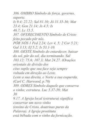 386. OMBRO Símbolo de força, governo,
suporte.
Is 9.4; 22.22; Sal 81.10; Jó 31.35-36; Mat
23.4; Gen 21.14; Js 4.5; Is
46.7; Lc 15.5.
387. OFERECIMENTO Símbolo de Cristo
feito pecado pôr nós.
PÔR NÓS 1 Ped 2.24; Lev 4, 5; 2 Cor 5.21;
Gal 3.13; Ef 5.2; Is 53.1-10.
388. OESTE Símbolo do entardecer, baixar
do sol, pôr do sol, dia terminando. Sal
103.12; 75.6; 107.3; Mat 24.27. (Orações
orientais de divisão dos
céus supõe que sua face seja sempre
voltada em direção ao Leste.
Leste a sua direita, e Norte a sua esquerda.
(Carl C. Harwood, p.70)
389. ODRES Símbolo daquele que conserva
o vinho; estrutura. Luc 5.37-39; Mat
30
9.17. A Igreja local (estrutura) significa
conservar um novo vinho
(ensino de Cristo, doutrinas puras da
Palavra). A Igreja prostituta
está bêbada com o vinho da fornicação,

 
